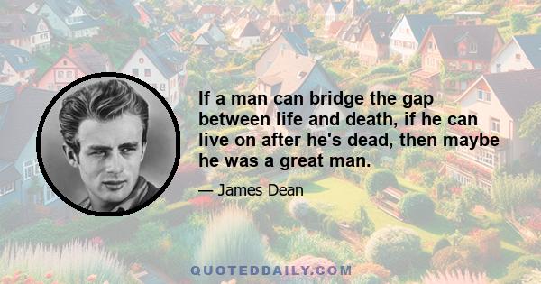 If a man can bridge the gap between life and death, if he can live on after he's dead, then maybe he was a great man.