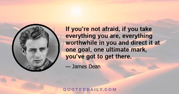 If you’re not afraid, if you take everything you are, everything worthwhile in you and direct it at one goal, one ultimate mark, you’ve got to get there.