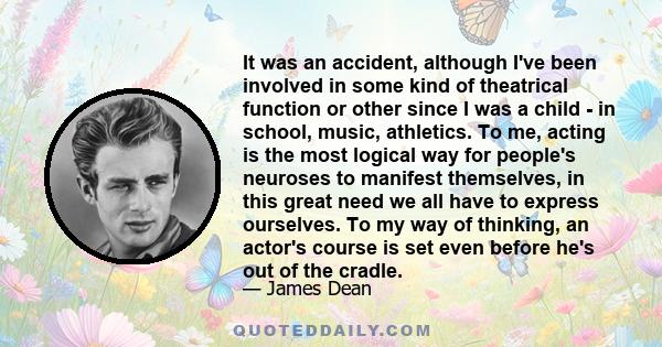 It was an accident, although I've been involved in some kind of theatrical function or other since I was a child - in school, music, athletics. To me, acting is the most logical way for people's neuroses to manifest