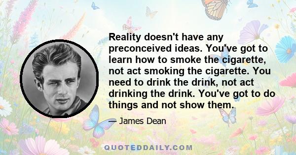 Reality doesn't have any preconceived ideas. You've got to learn how to smoke the cigarette, not act smoking the cigarette. You need to drink the drink, not act drinking the drink. You've got to do things and not show