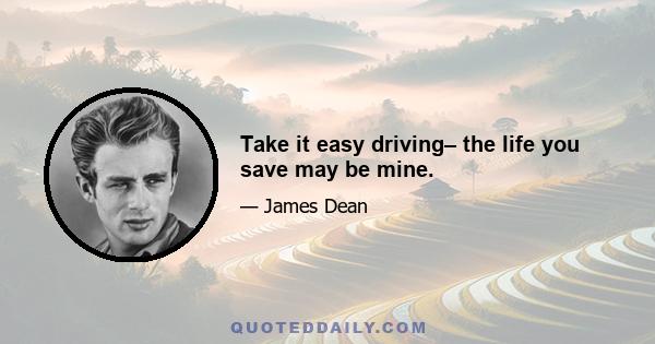 Take it easy driving– the life you save may be mine.