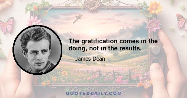 The gratification comes in the doing, not in the results.