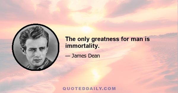 The only greatness for man is immortality.