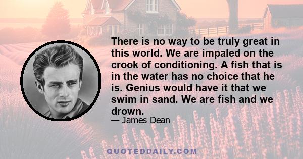 There is no way to be truly great in this world. We are impaled on the crook of conditioning. A fish that is in the water has no choice that he is. Genius would have it that we swim in sand. We are fish and we drown.