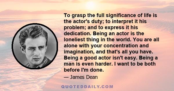 To grasp the full significance of life is the actor's duty; to interpret it his problem; and to express it his dedication. Being an actor is the loneliest thing in the world. You are all alone with your concentration