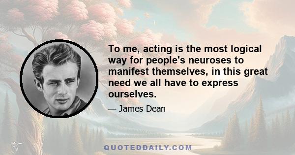 To me, acting is the most logical way for people's neuroses to manifest themselves, in this great need we all have to express ourselves.