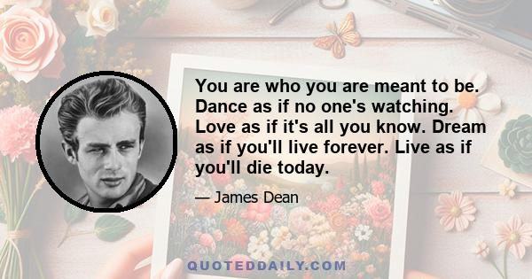 You are who you are meant to be. Dance as if no one's watching. Love as if it's all you know. Dream as if you'll live forever. Live as if you'll die today.