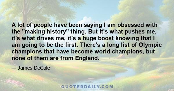 A lot of people have been saying I am obsessed with the making history thing. But it's what pushes me, it's what drives me, it's a huge boost knowing that I am going to be the first. There's a long list of Olympic