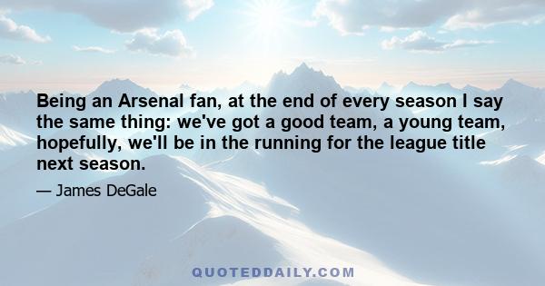 Being an Arsenal fan, at the end of every season I say the same thing: we've got a good team, a young team, hopefully, we'll be in the running for the league title next season.