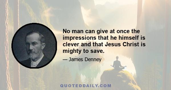 No man can give at once the impressions that he himself is clever and that Jesus Christ is mighty to save.