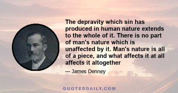 The depravity which sin has produced in human nature extends to the whole of it. There is no part of man's nature which is unaffected by it. Man's nature is all of a piece, and what affects it at all affects it