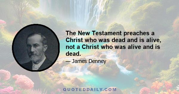 The New Testament preaches a Christ who was dead and is alive, not a Christ who was alive and is dead.