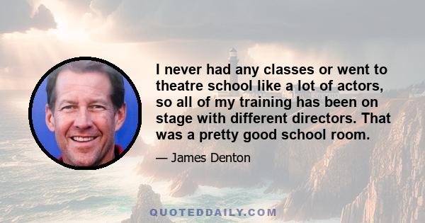 I never had any classes or went to theatre school like a lot of actors, so all of my training has been on stage with different directors. That was a pretty good school room.