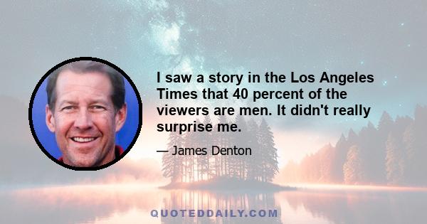 I saw a story in the Los Angeles Times that 40 percent of the viewers are men. It didn't really surprise me.