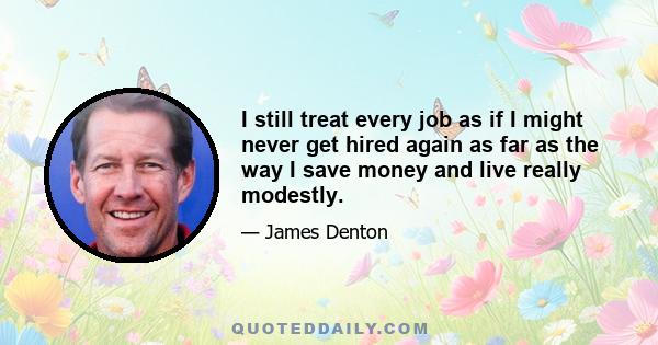 I still treat every job as if I might never get hired again as far as the way I save money and live really modestly.