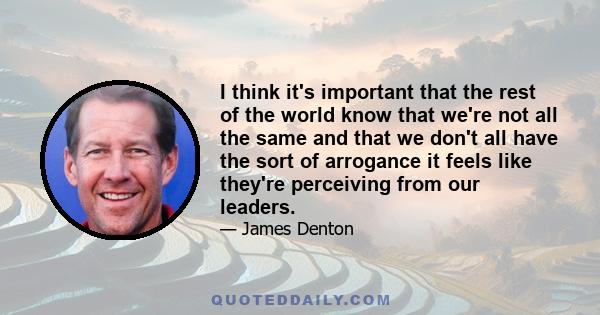 I think it's important that the rest of the world know that we're not all the same and that we don't all have the sort of arrogance it feels like they're perceiving from our leaders.