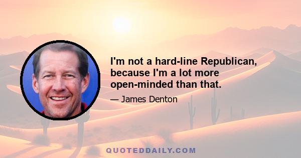 I'm not a hard-line Republican, because I'm a lot more open-minded than that.