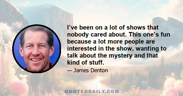 I’ve been on a lot of shows that nobody cared about. This one’s fun because a lot more people are interested in the show, wanting to talk about the mystery and that kind of stuff.