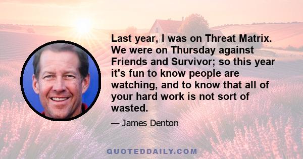 Last year, I was on Threat Matrix. We were on Thursday against Friends and Survivor; so this year it's fun to know people are watching, and to know that all of your hard work is not sort of wasted.