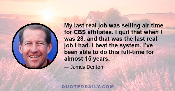 My last real job was selling air time for CBS affiliates. I quit that when I was 28, and that was the last real job I had. I beat the system. I've been able to do this full-time for almost 15 years.