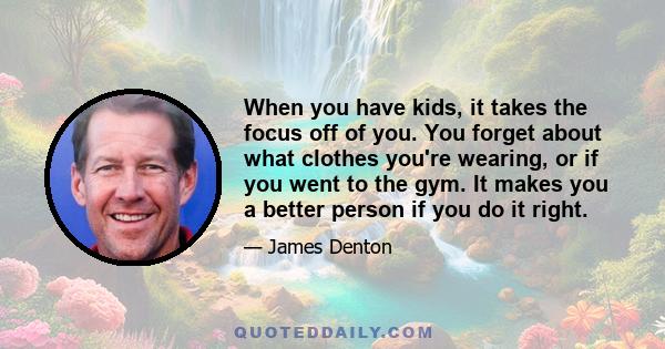 When you have kids, it takes the focus off of you. You forget about what clothes you're wearing, or if you went to the gym. It makes you a better person if you do it right.