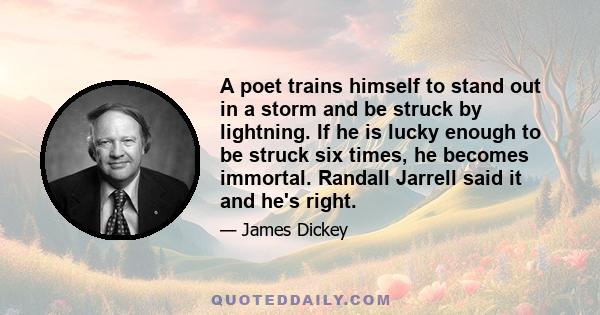 A poet trains himself to stand out in a storm and be struck by lightning. If he is lucky enough to be struck six times, he becomes immortal. Randall Jarrell said it and he's right.