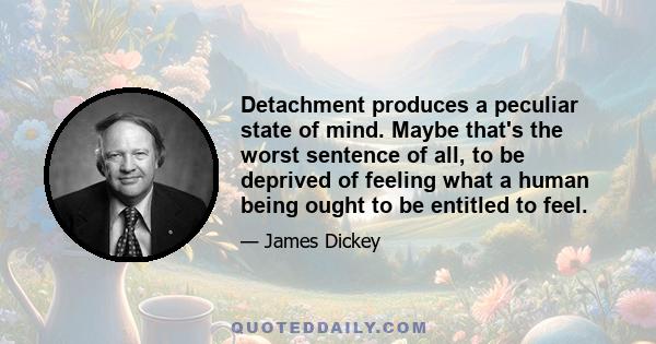 Detachment produces a peculiar state of mind. Maybe that's the worst sentence of all, to be deprived of feeling what a human being ought to be entitled to feel.