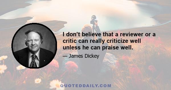 I don’t believe that a reviewer or a critic can really criticize well unless he can praise well.