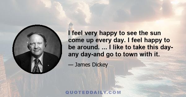 I feel very happy to see the sun come up every day. I feel happy to be around. ... I like to take this day- any day-and go to town with it.