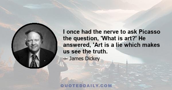 I once had the nerve to ask Picasso the question, 'What is art?' He answered, 'Art is a lie which makes us see the truth.