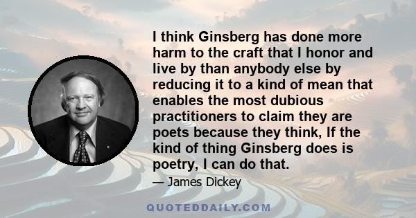 I think Ginsberg has done more harm to the craft that I honor and live by than anybody else by reducing it to a kind of mean that enables the most dubious practitioners to claim they are poets because they think, If the 