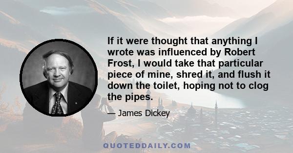 If it were thought that anything I wrote was influenced by Robert Frost, I would take that particular piece of mine, shred it, and flush it down the toilet, hoping not to clog the pipes.