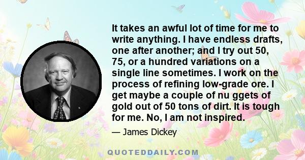 It takes an awful lot of time for me to write anything. I have endless drafts, one after another; and I try out 50, 75, or a hundred variations on a single line sometimes. I work on the process of refining low-grade