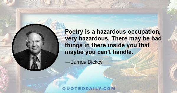 Poetry is a hazardous occupation, very hazardous. There may be bad things in there inside you that maybe you can't handle.