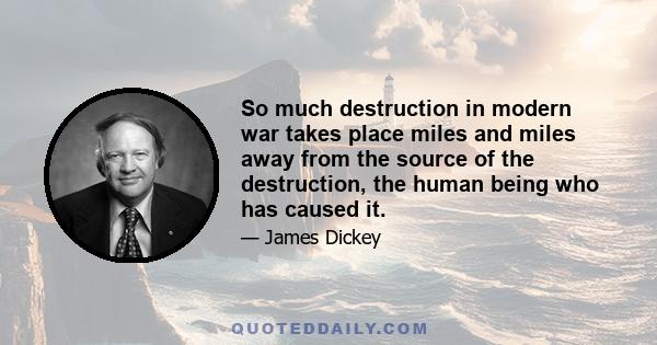 So much destruction in modern war takes place miles and miles away from the source of the destruction, the human being who has caused it.