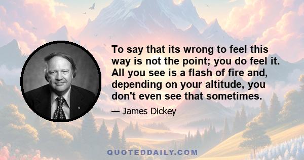 To say that its wrong to feel this way is not the point; you do feel it. All you see is a flash of fire and, depending on your altitude, you don't even see that sometimes.