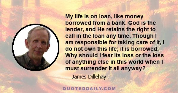 My life is on loan, like money borrowed from a bank. God is the lender, and He retains the right to call in the loan any time. Though I am responsible for taking care of it, I do not own this life; it is borrowed. Why