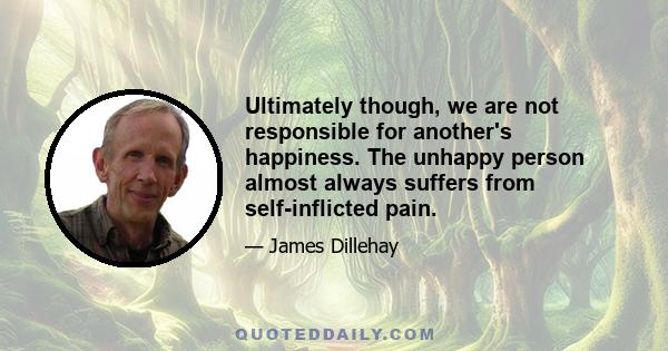 Ultimately though, we are not responsible for another's happiness. The unhappy person almost always suffers from self-inflicted pain.