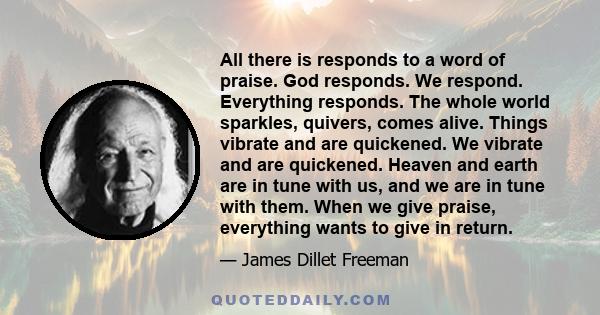 All there is responds to a word of praise. God responds. We respond. Everything responds. The whole world sparkles, quivers, comes alive. Things vibrate and are quickened. We vibrate and are quickened. Heaven and earth