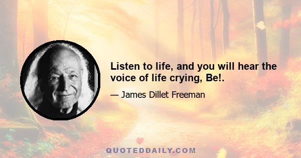 Listen to life, and you will hear the voice of life crying, Be!.