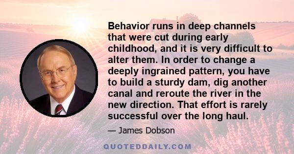 Behavior runs in deep channels that were cut during early childhood, and it is very difficult to alter them. In order to change a deeply ingrained pattern, you have to build a sturdy dam, dig another canal and reroute