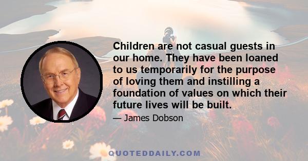 Children are not casual guests in our home. They have been loaned to us temporarily for the purpose of loving them and instilling a foundation of values on which their future lives will be built.