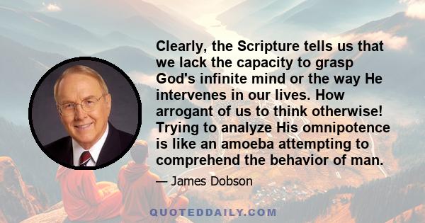 Clearly, the Scripture tells us that we lack the capacity to grasp God's infinite mind or the way He intervenes in our lives. How arrogant of us to think otherwise! Trying to analyze His omnipotence is like an amoeba