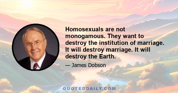 Homosexuals are not monogamous. They want to destroy the institution of marriage. It will destroy marriage. It will destroy the Earth.