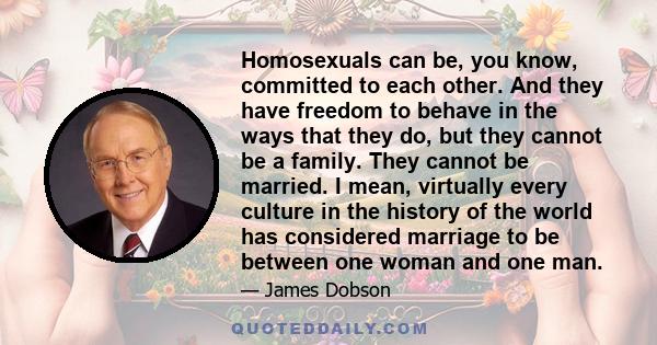 Homosexuals can be, you know, committed to each other. And they have freedom to behave in the ways that they do, but they cannot be a family. They cannot be married. I mean, virtually every culture in the history of the 