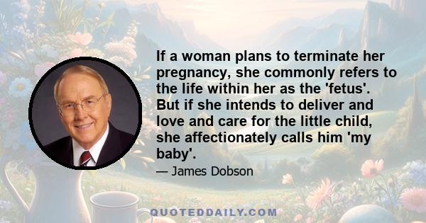 If a woman plans to terminate her pregnancy, she commonly refers to the life within her as the 'fetus'. But if she intends to deliver and love and care for the little child, she affectionately calls him 'my baby'.