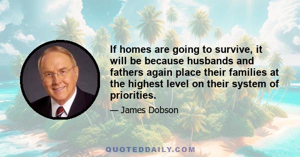 If homes are going to survive, it will be because husbands and fathers again place their families at the highest level on their system of priorities.