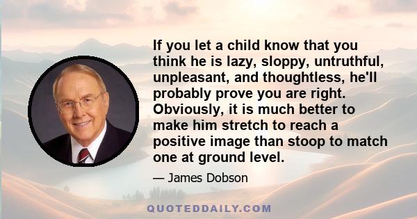 If you let a child know that you think he is lazy, sloppy, untruthful, unpleasant, and thoughtless, he'll probably prove you are right. Obviously, it is much better to make him stretch to reach a positive image than