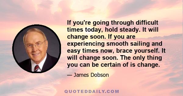 If you're going through difficult times today, hold steady. It will change soon. If you are experiencing smooth sailing and easy times now, brace yourself. It will change soon. The only thing you can be certain of is