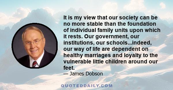 It is my view that our society can be no more stable than the foundation of individual family units upon which it rests. Our government, our institutions, our schools...indeed, our way of life are dependent on healthy